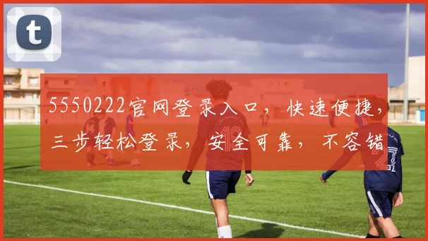 5550222官网登录入口，快速便捷，三步轻松登录，安全可靠，不容错过