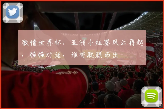 激情世界杯，亚洲小组赛风云再起，强强对话，谁将脱颖而出
