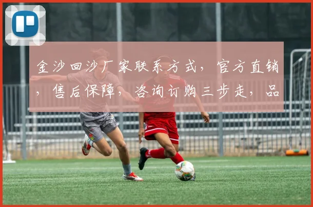 金沙回沙厂家联系方式，官方直销，售后保障，咨询订购三步走，品质生活首选
