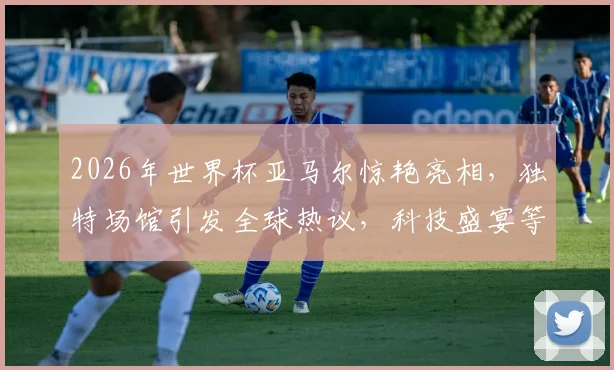 2026年世界杯亚马尔惊艳亮相，独特场馆引发全球热议，科技盛宴等你来赏