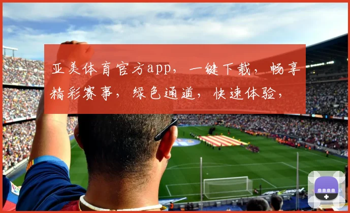 亚美体育官方app，一键下载，畅享精彩赛事，绿色通道，快速体验，不容错过