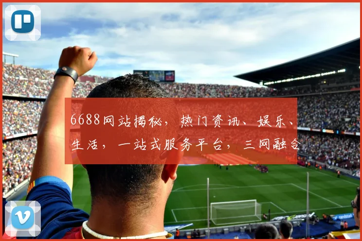 6688网站揭秘，热门资讯、娱乐、生活，一站式服务平台，三网融合，体验非凡，不容错过