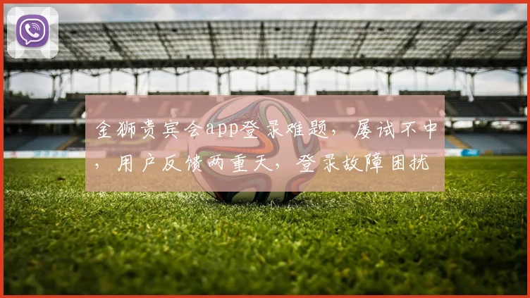 金狮贵宾会app登录难题，屡试不中，用户反馈两重天，登录故障困扰多